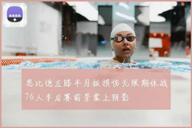 恩比德左膝半月板损伤无限期休战76人季后赛前景蒙上阴影