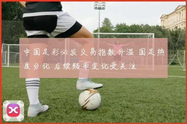 中国足彩必发交易指数升温 国足热度分化 后续赔率变化受关注