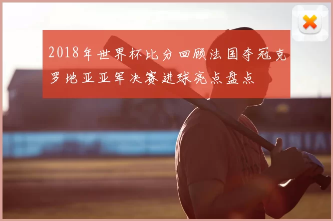 2018年世界杯比分回顾法国夺冠克罗地亚亚军决赛进球亮点盘点