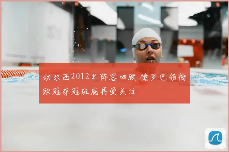 切尔西2012年阵容回顾 德罗巴领衔欧冠夺冠班底再受关注