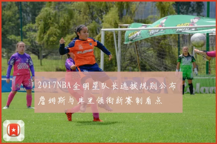2017NBA全明星队长选拔规则公布 詹姆斯与库里领衔新赛制看点