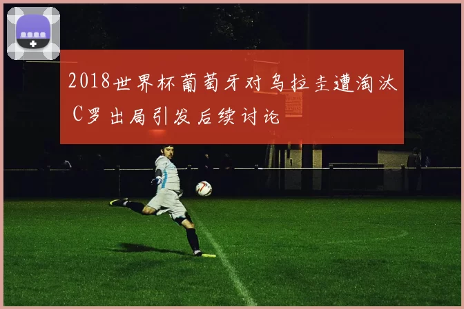 2018世界杯葡萄牙对乌拉圭遭淘汰 C罗出局引发后续讨论