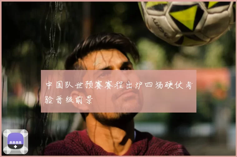 中国队世预赛赛程出炉四场硬仗考验晋级前景