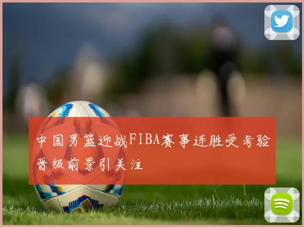 中国男篮迎战FIBA赛事连胜受考验晋级前景引关注