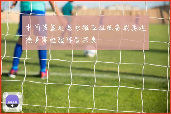 中国男篮赴塞尔维亚拉练备战奥运热身赛检验阵容深度