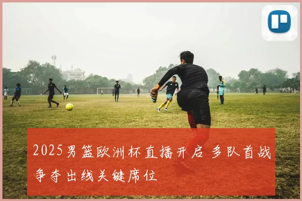 2025男篮欧洲杯直播开启 多队首战争夺出线关键席位