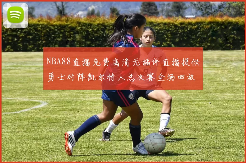 NBA88直播免费高清无插件直播提供勇士对阵凯尔特人总决赛全场回放与精彩集锦