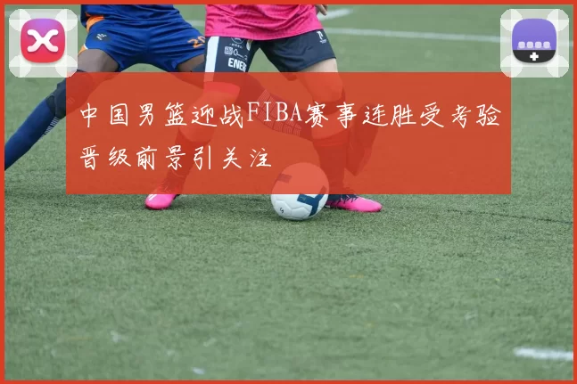 中国男篮迎战FIBA赛事连胜受考验晋级前景引关注