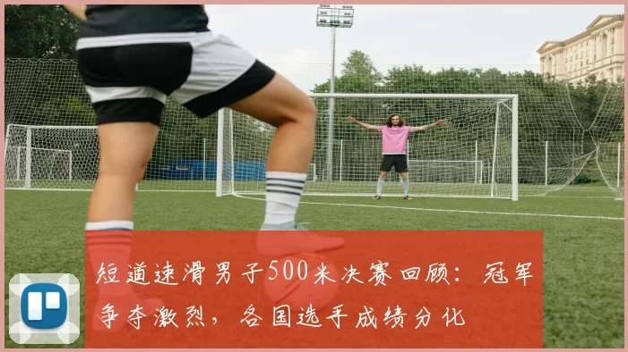 短道速滑男子500米决赛回顾：冠军争夺激烈，各国选手成绩分化