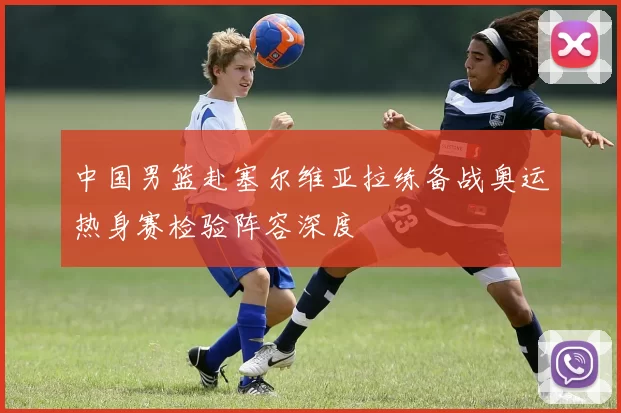 中国男篮赴塞尔维亚拉练备战奥运热身赛检验阵容深度