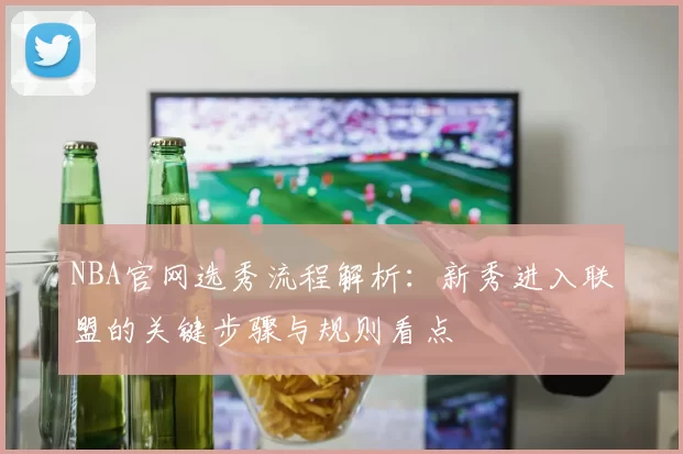 NBA官网选秀流程解析：新秀进入联盟的关键步骤与规则看点