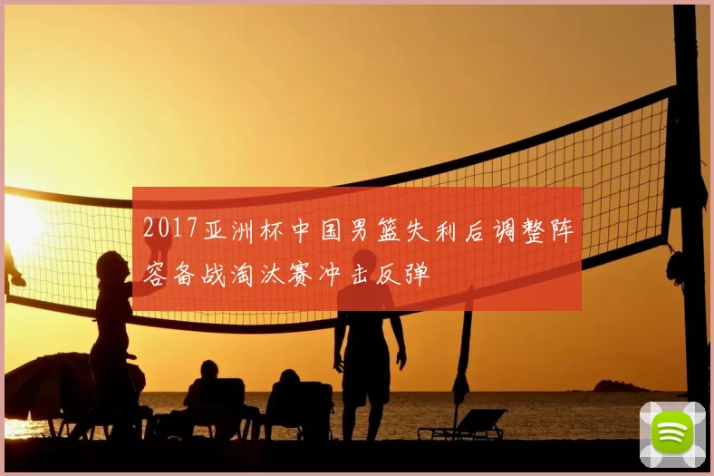 2017亚洲杯中国男篮失利后调整阵容备战淘汰赛冲击反弹
