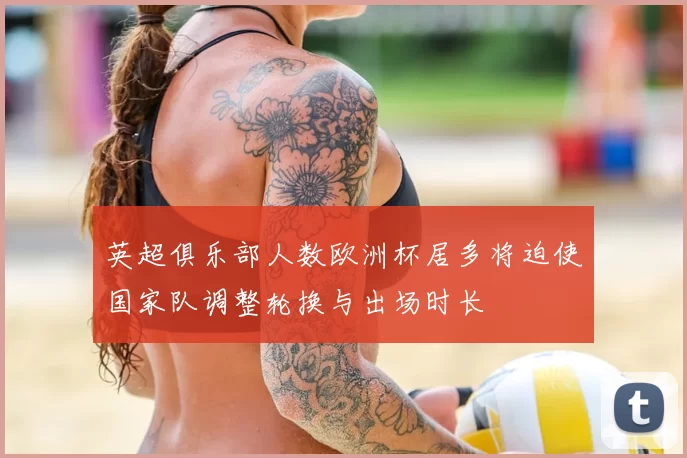 英超俱乐部人数欧洲杯居多将迫使国家队调整轮换与出场时长